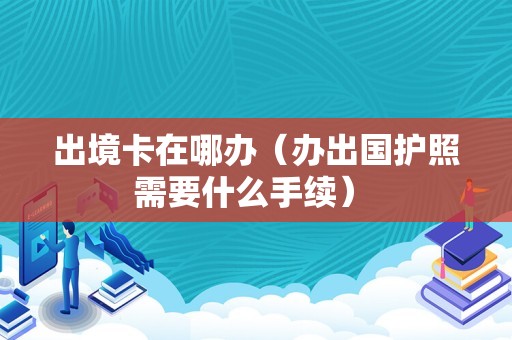 出境卡在哪办（办出国护照需要什么手续） 