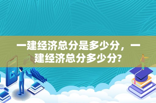 一建经济总分是多少分，一建经济总分多少分?