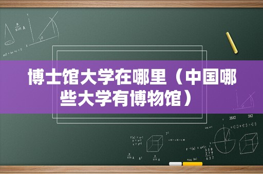 博士馆大学在哪里（中国哪些大学有博物馆） 