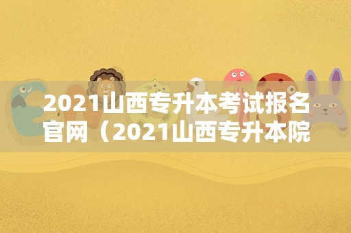 2021山西专升本考试报名官网（2021山西专升本院校有哪些） 