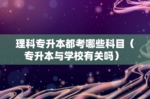 理科专升本都考哪些科目（专升本与学校有关吗） 