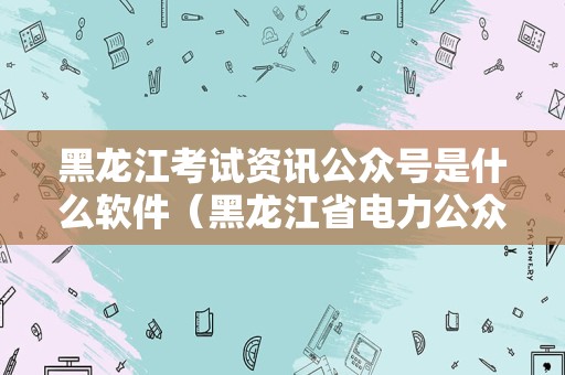 黑龙江考试资讯公众号是什么软件（黑龙江省电力公众号） 