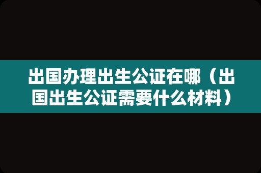 出国办理出生公证在哪（出国出生公证需要什么材料） 