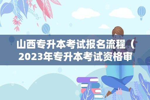 山西专升本考试报名流程（2023年专升本考试资格审核时间） 