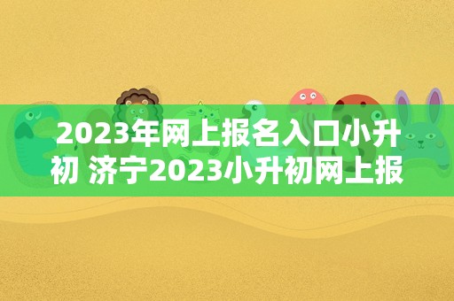 2023年网上报名入口小升初 济宁2023小升初网上报名入口