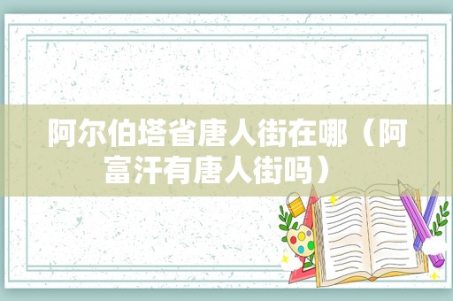 阿尔伯塔省唐人街在哪（阿富汗有唐人街吗） 