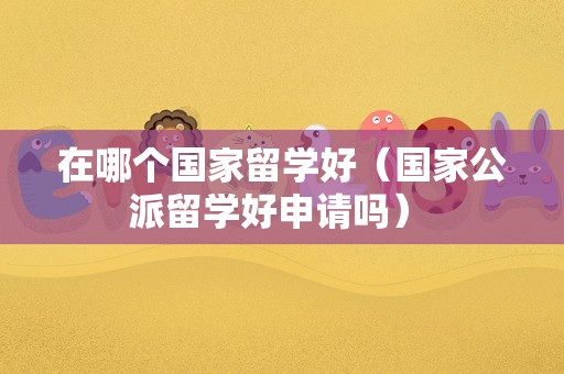 在哪个国家留学好（国家公派留学好申请吗） 