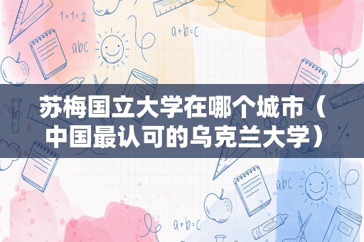 苏梅国立大学在哪个城市（中国最认可的乌克兰大学） 