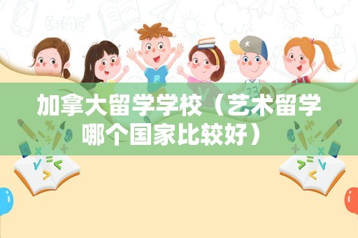 加拿大留学学校（艺术留学哪个国家比较好） 