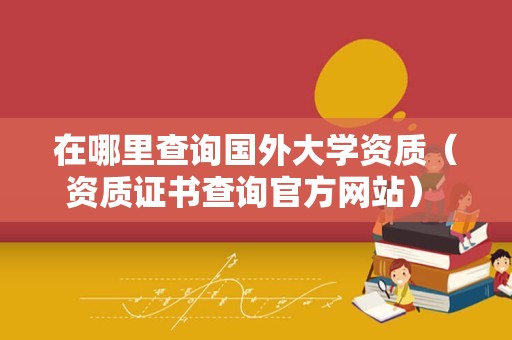 在哪里查询国外大学资质（资质证书查询官方网站） 