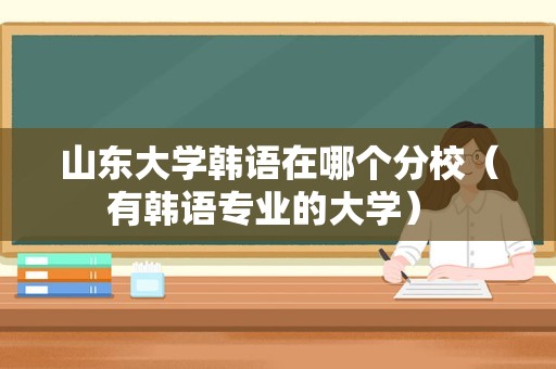 山东大学韩语在哪个分校（有韩语专业的大学） 