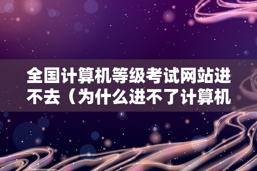 全国计算机等级考试网站进不去（为什么进不了计算机报名网页）