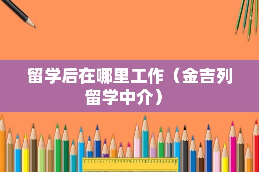 留学后在哪里工作（金吉列留学中介） 