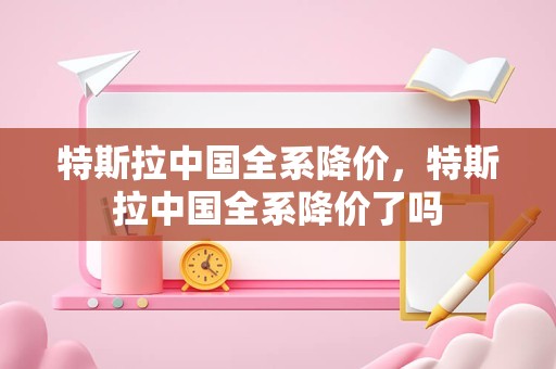 特斯拉中国全系降价，特斯拉中国全系降价了吗