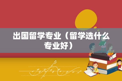 出国留学专业（留学选什么专业好） 