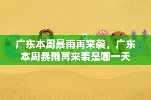 广东本周暴雨再来袭，广东本周暴雨再来袭是哪一天