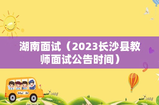 湖南面试（2023长沙县教师面试公告时间）