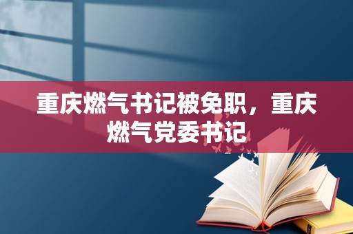 重庆燃气书记被免职，重庆燃气党委书记