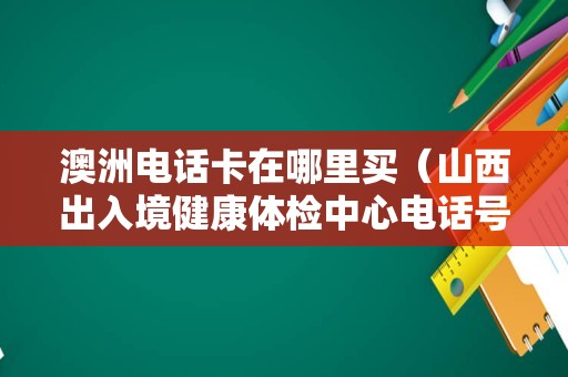 澳洲电话卡在哪里买（山西出入境健康体检中心电话号码） 