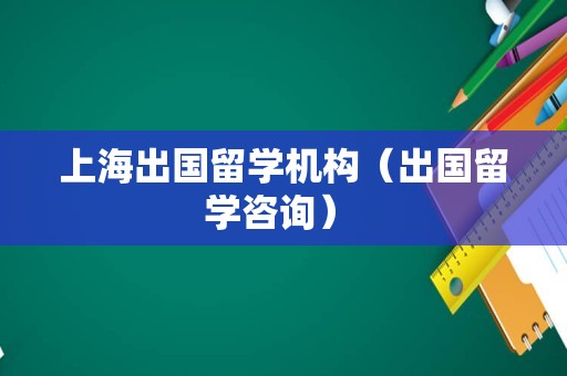 上海出国留学机构（出国留学咨询） 