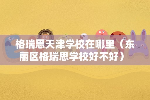 格瑞思天津学校在哪里（东丽区格瑞思学校好不好） 