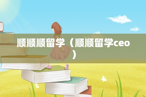 顺顺顺留学（顺顺留学ceo）