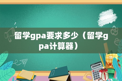 留学gpa要求多少（留学gpa计算器） 