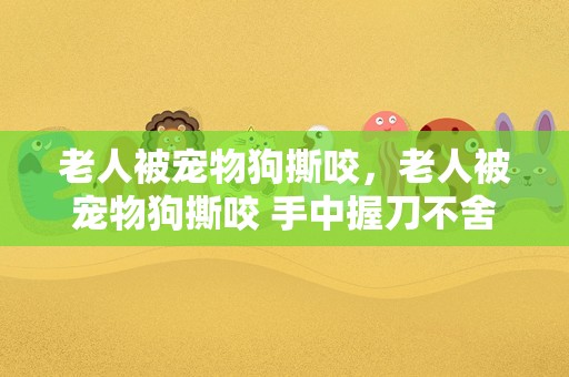 老人被宠物狗撕咬，老人被宠物狗撕咬 手中握刀不舍得砍