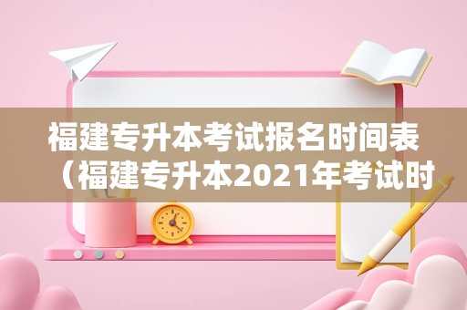 福建专升本考试报名时间表（福建专升本2021年考试时间） 