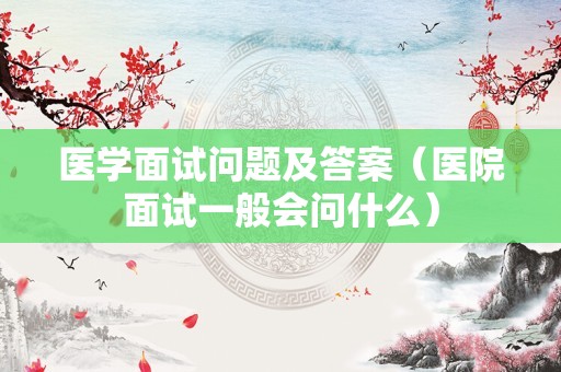 医学面试问题及答案（医院面试一般会问什么）