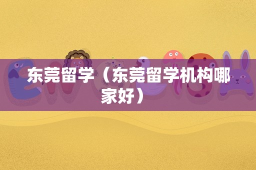 东莞留学（东莞留学机构哪家好） 