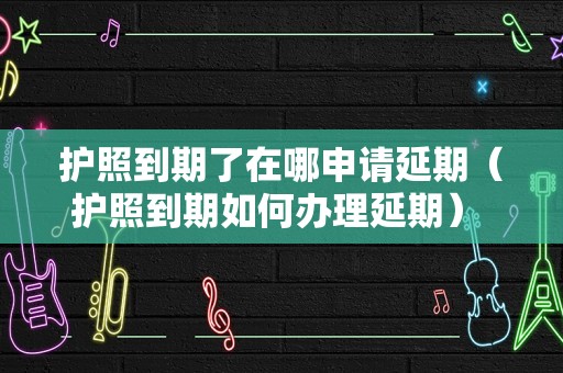 护照到期了在哪申请延期（护照到期如何办理延期） 