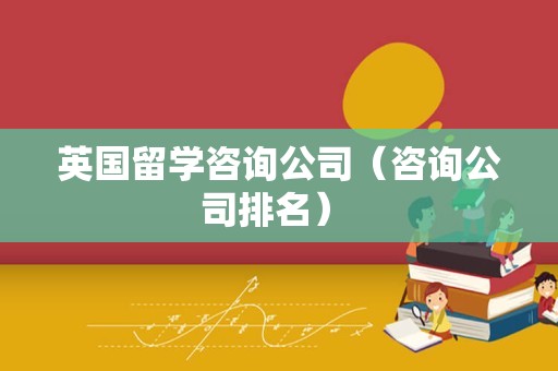 英国留学咨询公司（咨询公司排名） 