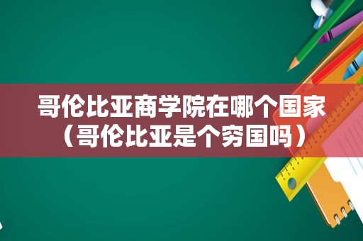 哥伦比亚商学院在哪个国家（哥伦比亚是个穷国吗） 