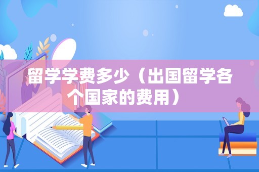 留学学费多少（出国留学各个国家的费用） 