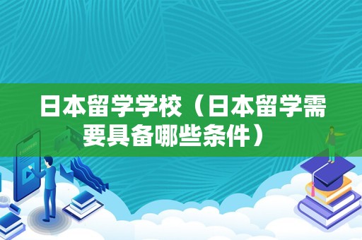 日本留学学校（日本留学需要具备哪些条件） 