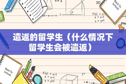 遣返的留学生（什么情况下留学生会被遣返） 