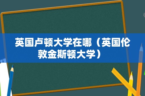 英国卢顿大学在哪（英国伦敦金斯顿大学） 