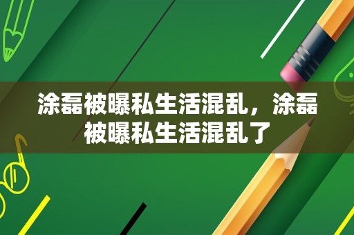 涂磊被曝私生活混乱，涂磊被曝私生活混乱了