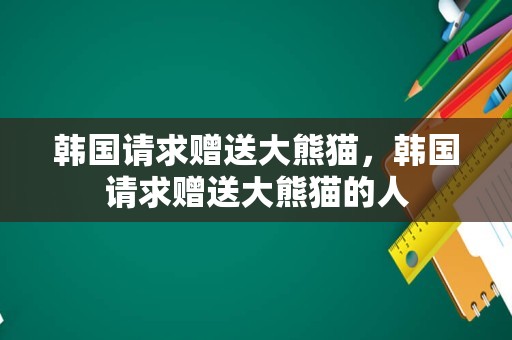 韩国请求赠送大熊猫，韩国请求赠送大熊猫的人