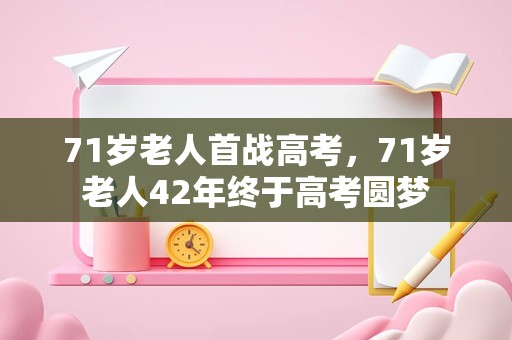 71岁老人首战高考，71岁老人42年终于高考圆梦