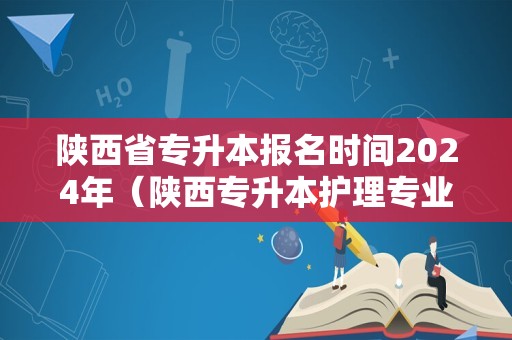 陕西省专升本报名时间2024年（陕西专升本护理专业所能选的院校）