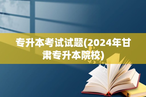 专升本考试试题(2024年甘肃专升本院校)