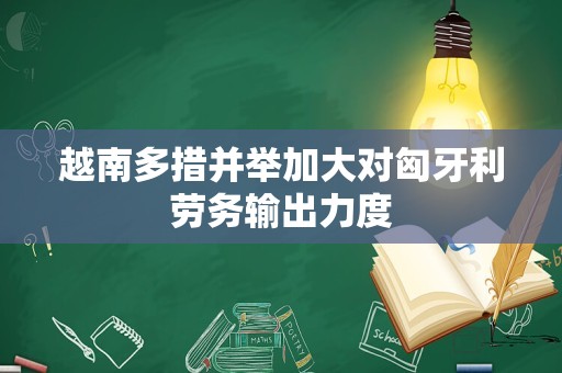 越南多措并举加大对匈牙利劳务输出力度