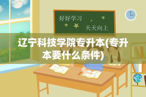 辽宁科技学院专升本(专升本要什么条件)