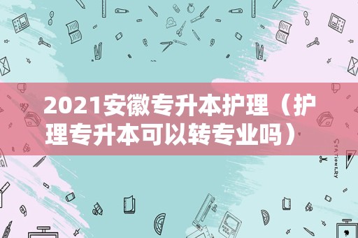 2021安徽专升本护理（护理专升本可以转专业吗） 