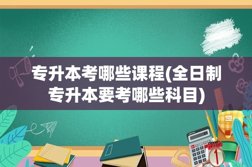 专升本考哪些课程(全日制专升本要考哪些科目)