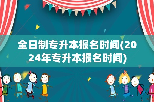 全日制专升本报名时间(2024年专升本报名时间)