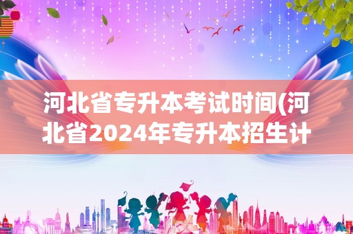 河北省专升本考试时间(河北省2024年专升本招生计划)