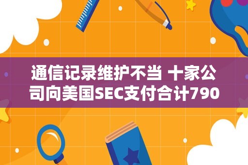 通信记录维护不当 十家公司向美国SEC支付合计7900万美元罚款